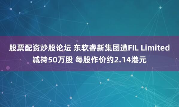 股票配资炒股论坛 东软睿新集团遭FIL Limited减持50万股 每股作价约2.14港元