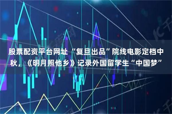 股票配资平台网址 “复旦出品”院线电影定档中秋，《明月照他乡》记录外国留学生“中国梦”