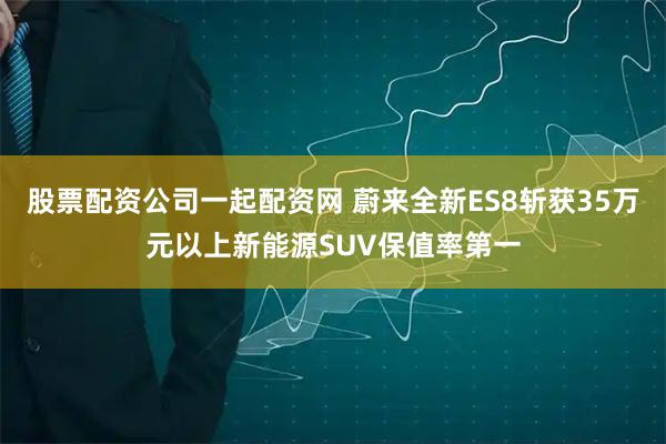 股票配资公司一起配资网 蔚来全新ES8斩获35万元以上新能源SUV保值率第一