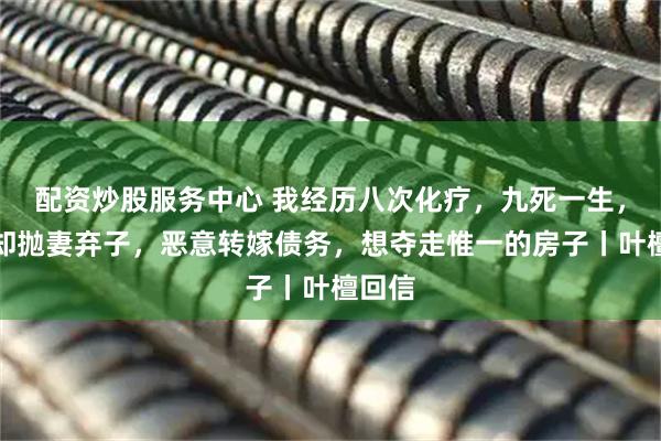 配资炒股服务中心 我经历八次化疗，九死一生，老公却抛妻弃子，恶意转嫁债务，想夺走惟一的房子丨叶檀回信